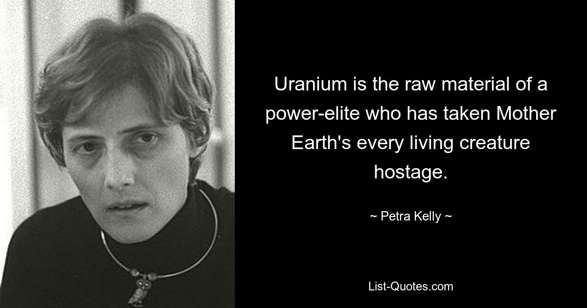 Uranium is the raw material of a power-elite who has taken Mother Earth's every living creature hostage. — © Petra Kelly