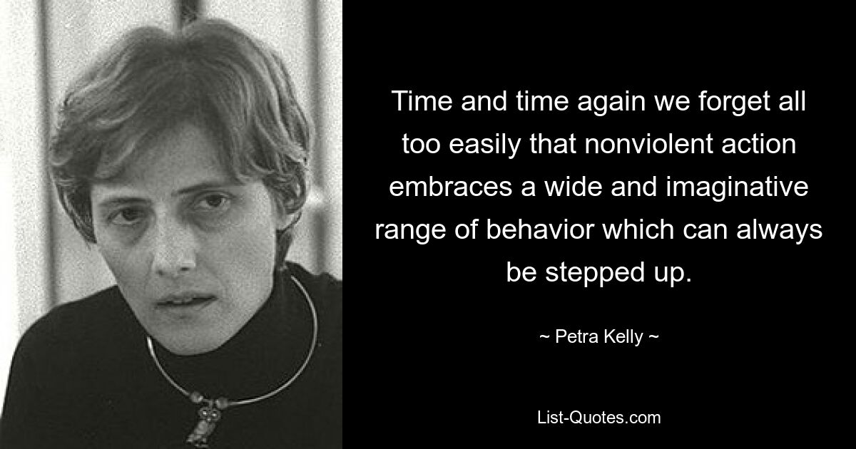 Time and time again we forget all too easily that nonviolent action embraces a wide and imaginative range of behavior which can always be stepped up. — © Petra Kelly