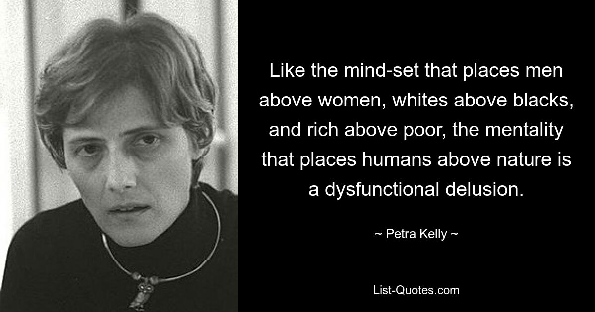 Like the mind-set that places men above women, whites above blacks, and rich above poor, the mentality that places humans above nature is a dysfunctional delusion. — © Petra Kelly