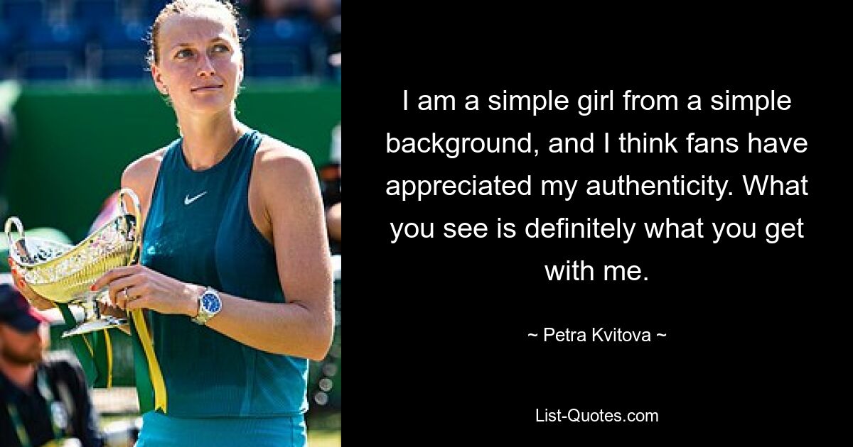 I am a simple girl from a simple background, and I think fans have appreciated my authenticity. What you see is definitely what you get with me. — © Petra Kvitova