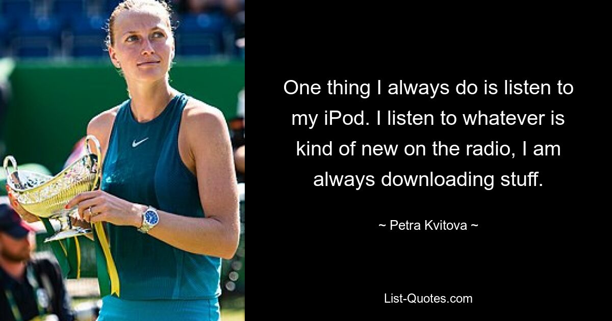 One thing I always do is listen to my iPod. I listen to whatever is kind of new on the radio, I am always downloading stuff. — © Petra Kvitova