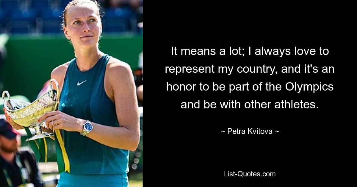 It means a lot; I always love to represent my country, and it's an honor to be part of the Olympics and be with other athletes. — © Petra Kvitova