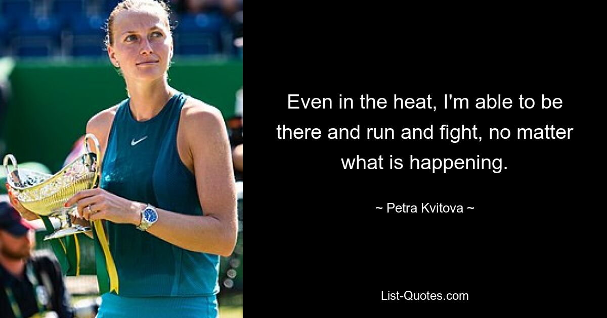 Even in the heat, I'm able to be there and run and fight, no matter what is happening. — © Petra Kvitova