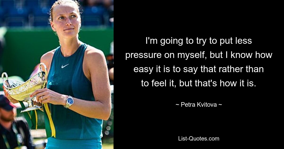 I'm going to try to put less pressure on myself, but I know how easy it is to say that rather than to feel it, but that's how it is. — © Petra Kvitova