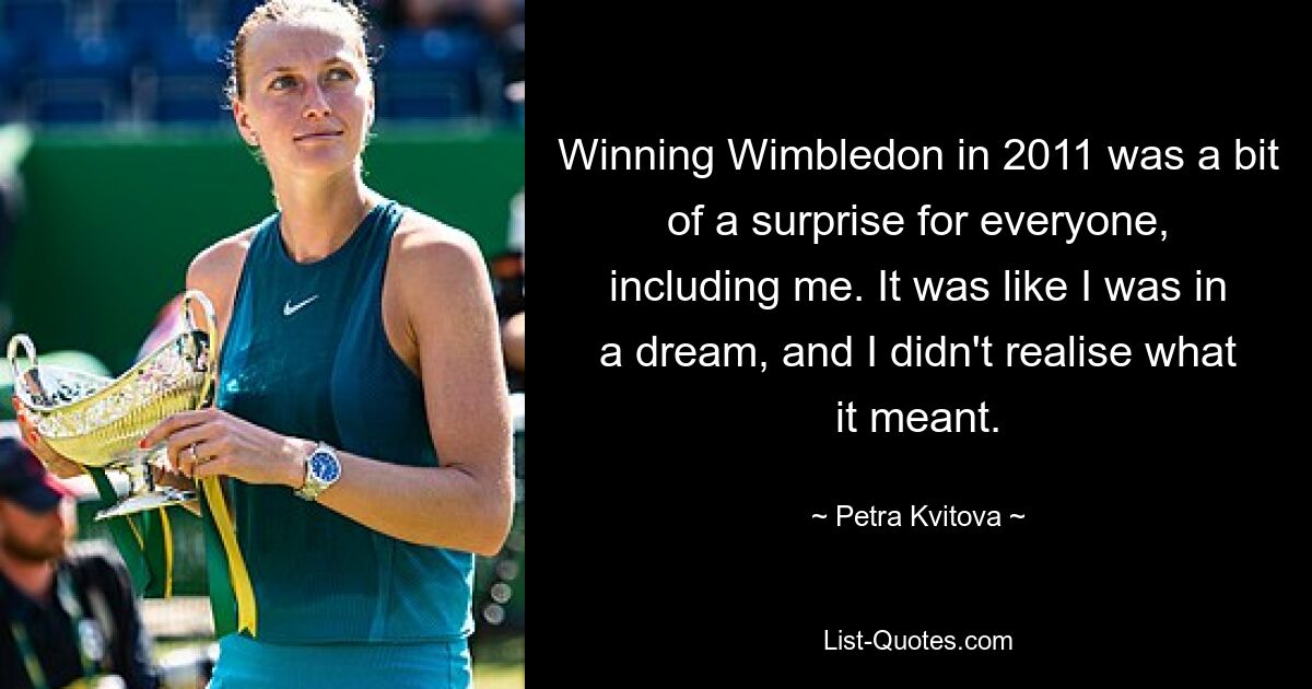 Winning Wimbledon in 2011 was a bit of a surprise for everyone, including me. It was like I was in a dream, and I didn't realise what it meant. — © Petra Kvitova