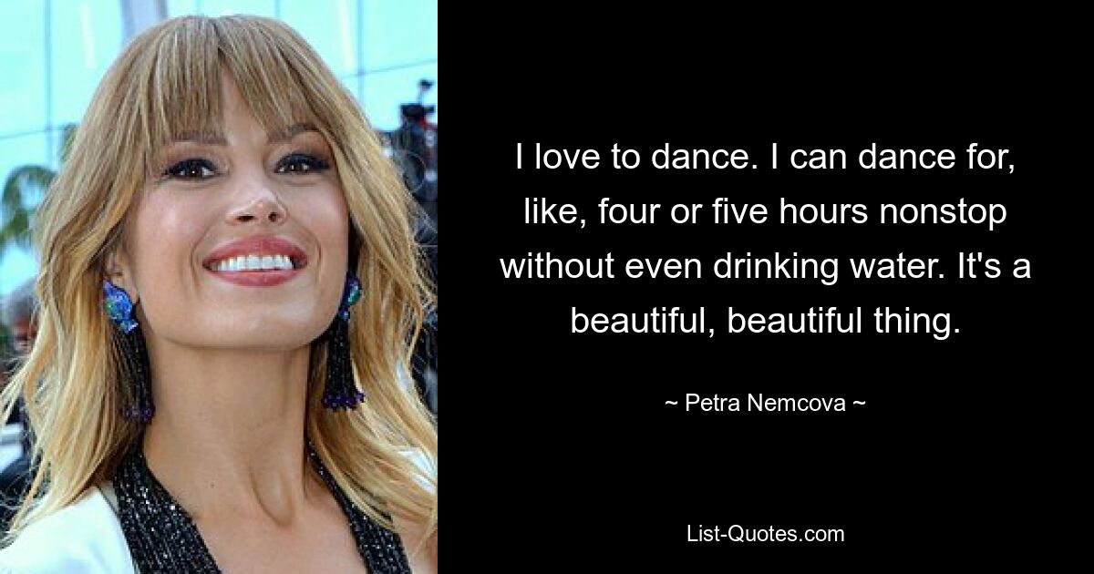 I love to dance. I can dance for, like, four or five hours nonstop without even drinking water. It's a beautiful, beautiful thing. — © Petra Nemcova