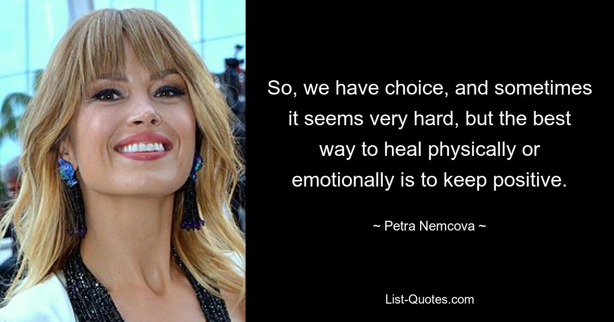 So, we have choice, and sometimes it seems very hard, but the best way to heal physically or emotionally is to keep positive. — © Petra Nemcova