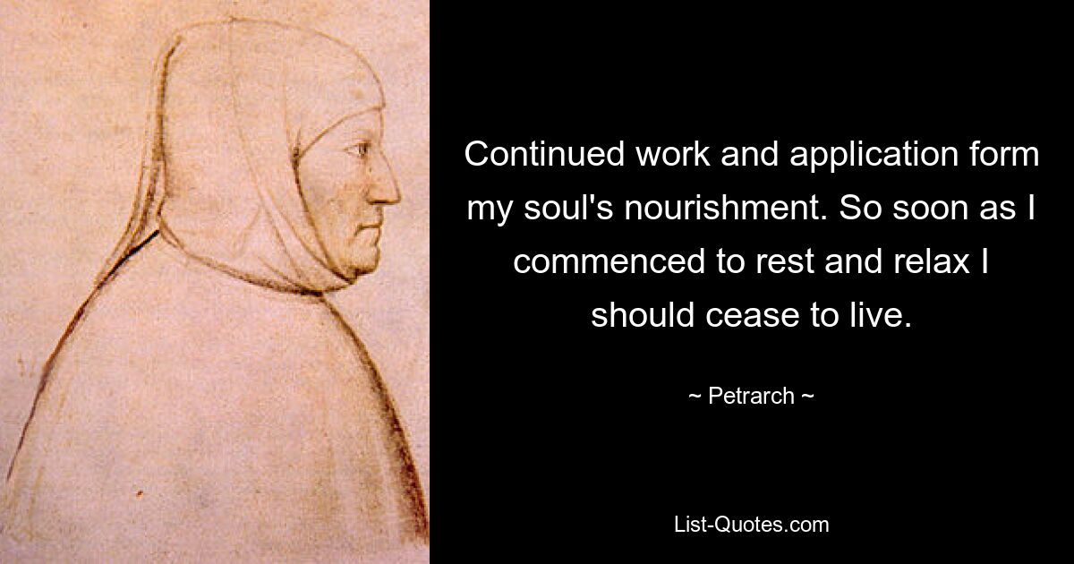 Continued work and application form my soul's nourishment. So soon as I commenced to rest and relax I should cease to live. — © Petrarch