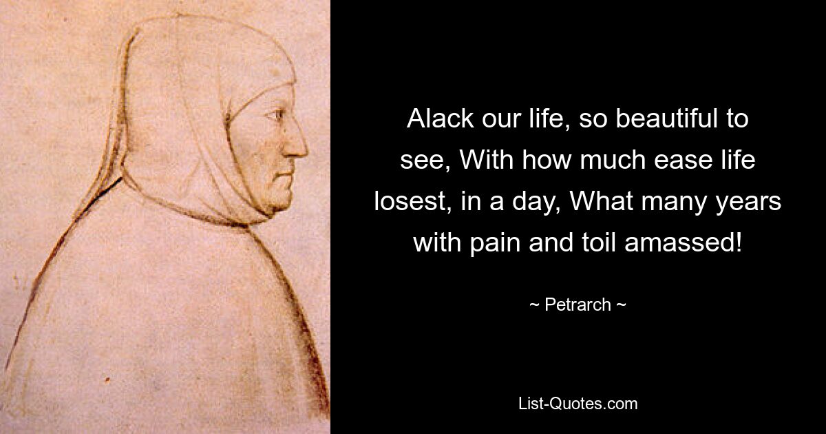 Alack our life, so beautiful to see, With how much ease life losest, in a day, What many years with pain and toil amassed! — © Petrarch