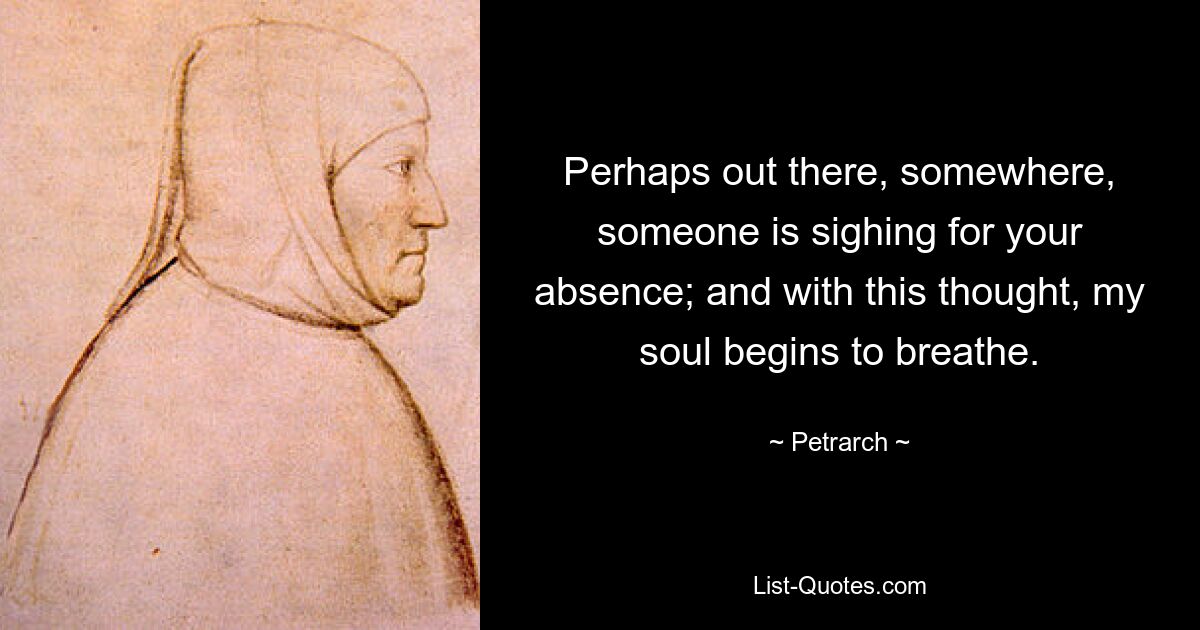 Perhaps out there, somewhere, someone is sighing for your absence; and with this thought, my soul begins to breathe. — © Petrarch