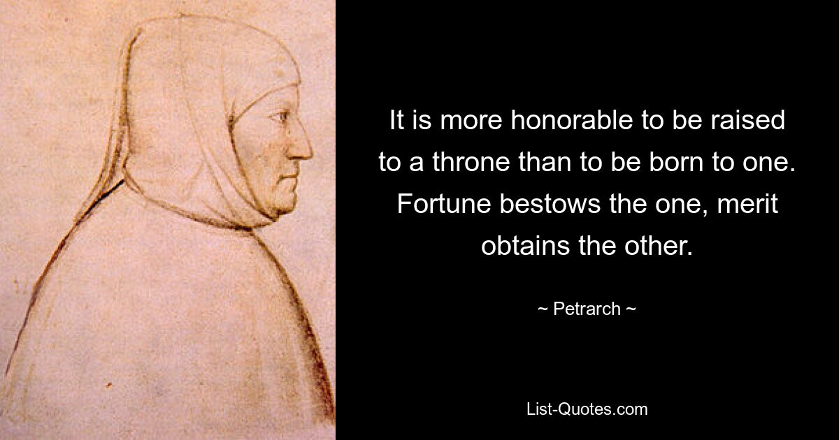 It is more honorable to be raised to a throne than to be born to one. Fortune bestows the one, merit obtains the other. — © Petrarch