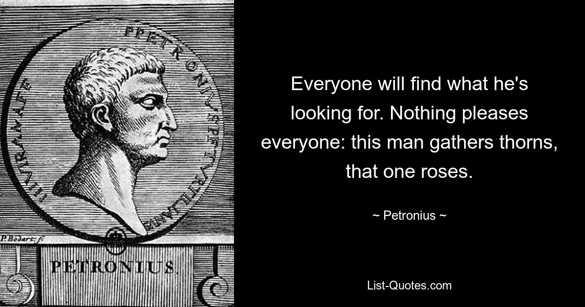 Everyone will find what he's looking for. Nothing pleases everyone: this man gathers thorns, that one roses. — © Petronius