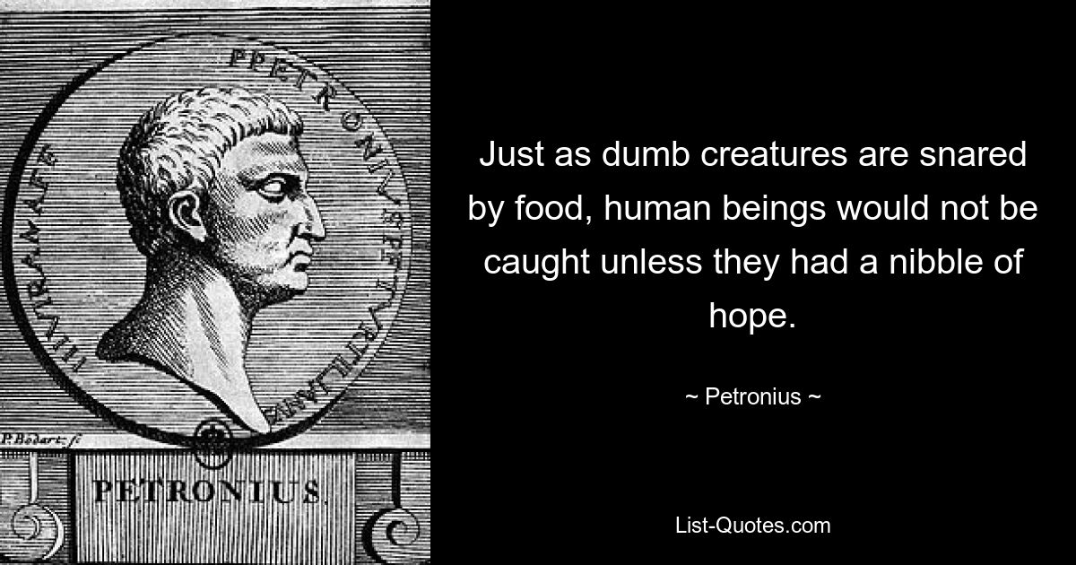 Just as dumb creatures are snared by food, human beings would not be caught unless they had a nibble of hope. — © Petronius