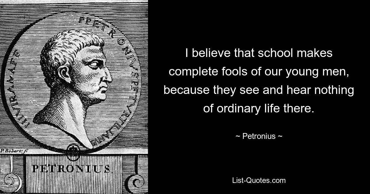 I believe that school makes complete fools of our young men, because they see and hear nothing of ordinary life there. — © Petronius