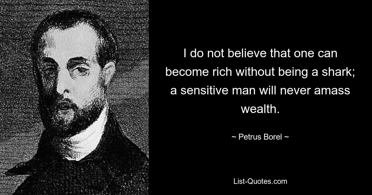 I do not believe that one can become rich without being a shark; a sensitive man will never amass wealth. — © Petrus Borel