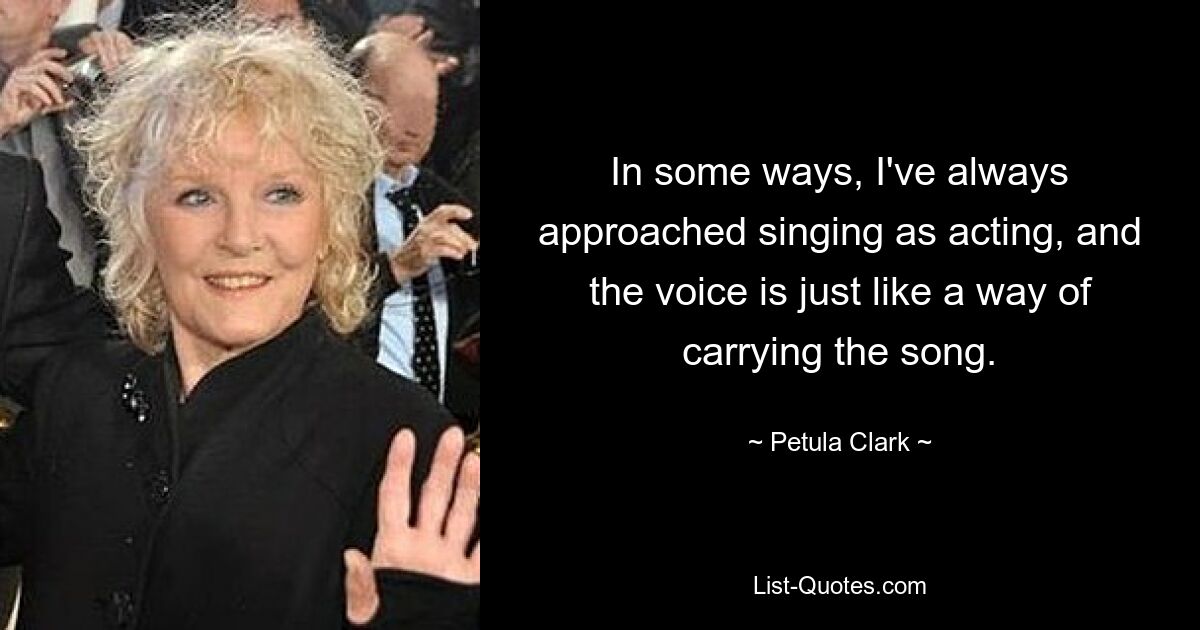 In some ways, I've always approached singing as acting, and the voice is just like a way of carrying the song. — © Petula Clark