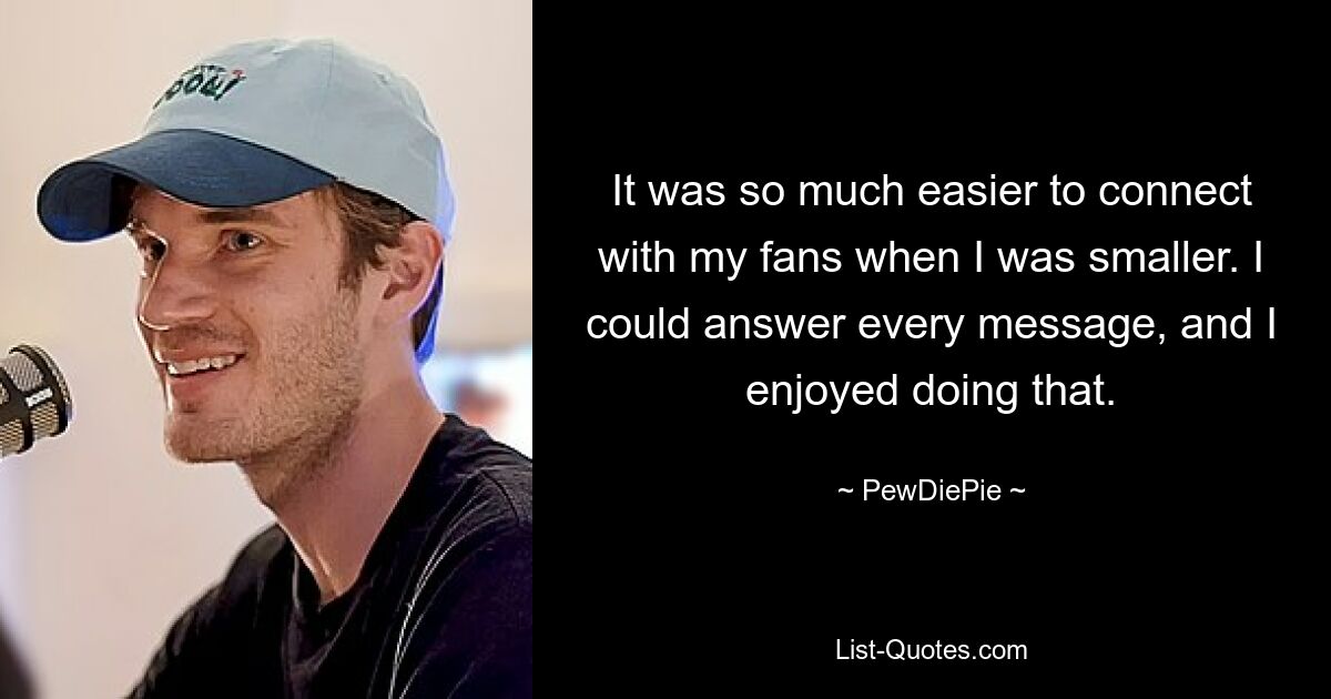 It was so much easier to connect with my fans when I was smaller. I could answer every message, and I enjoyed doing that. — © PewDiePie