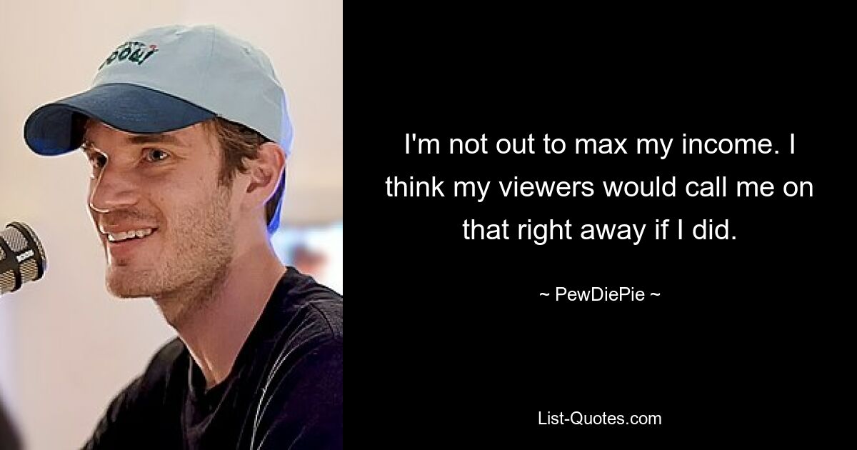 I'm not out to max my income. I think my viewers would call me on that right away if I did. — © PewDiePie