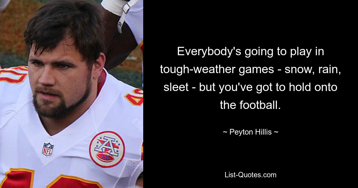 Everybody's going to play in tough-weather games - snow, rain, sleet - but you've got to hold onto the football. — © Peyton Hillis