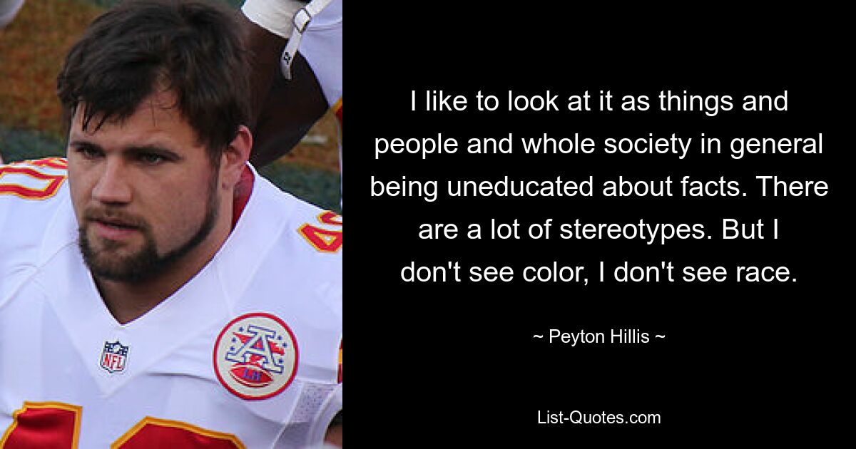 I like to look at it as things and people and whole society in general being uneducated about facts. There are a lot of stereotypes. But I don't see color, I don't see race. — © Peyton Hillis