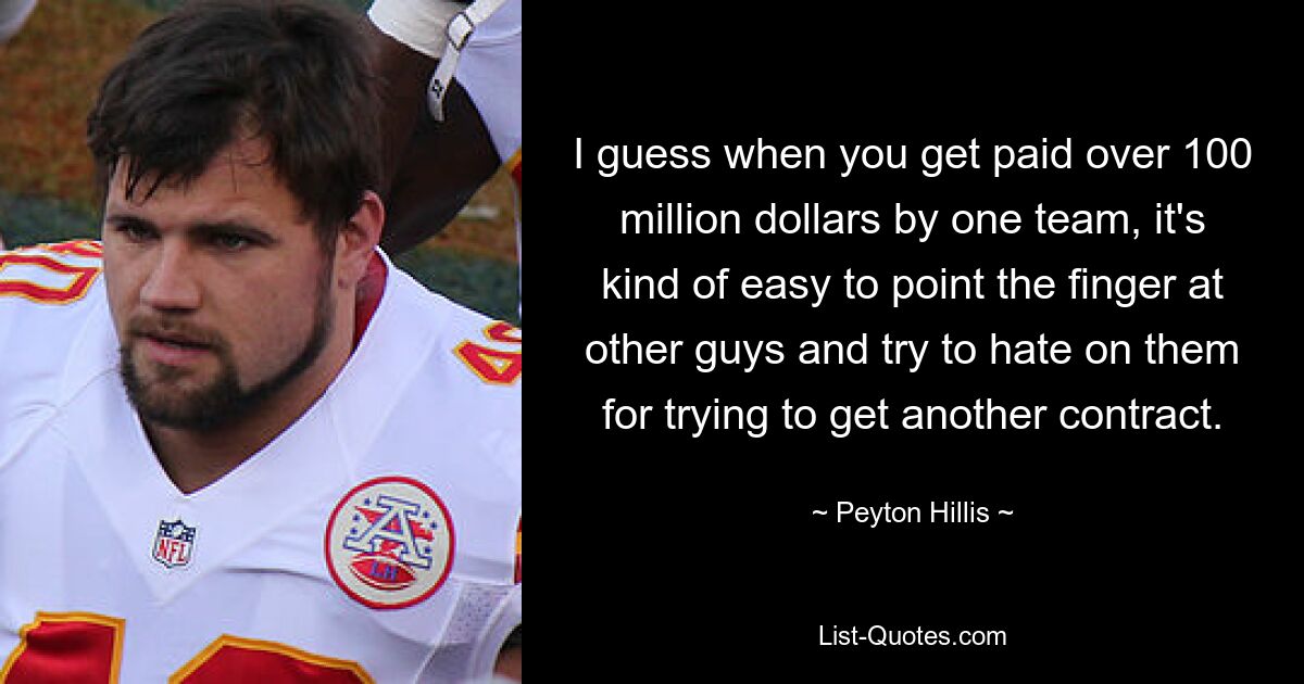 I guess when you get paid over 100 million dollars by one team, it's kind of easy to point the finger at other guys and try to hate on them for trying to get another contract. — © Peyton Hillis