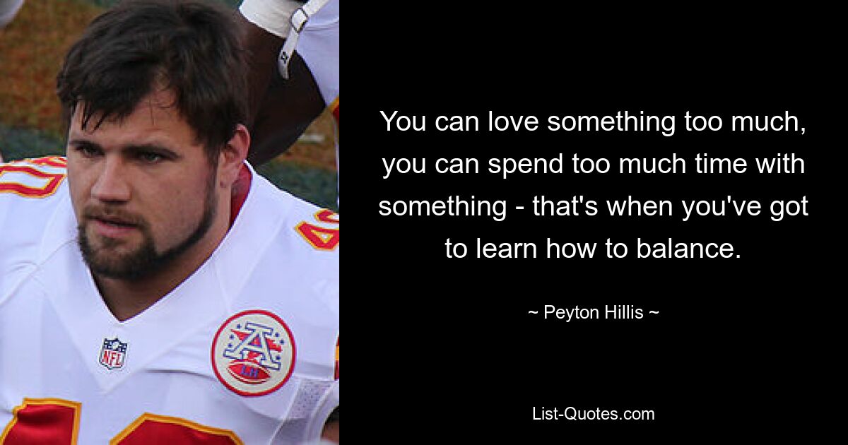 You can love something too much, you can spend too much time with something - that's when you've got to learn how to balance. — © Peyton Hillis