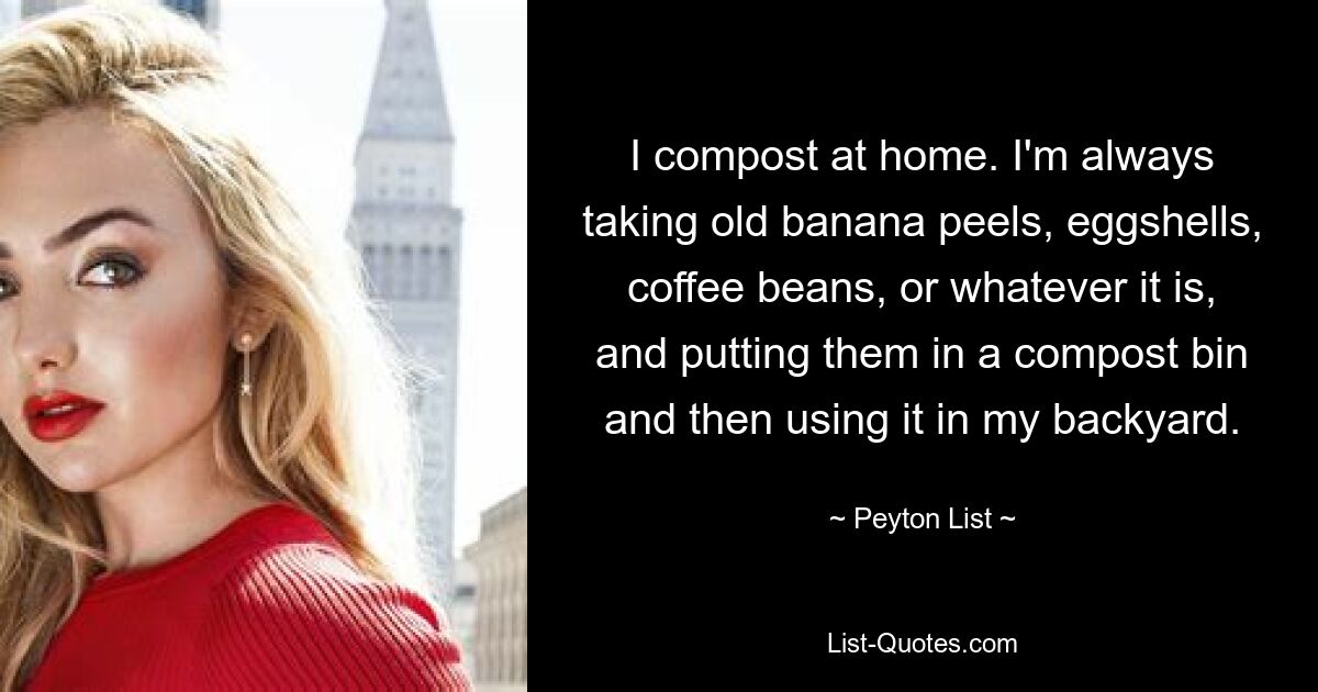 I compost at home. I'm always taking old banana peels, eggshells, coffee beans, or whatever it is, and putting them in a compost bin and then using it in my backyard. — © Peyton List