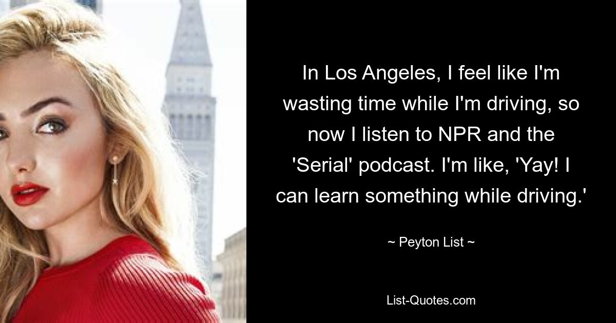 In Los Angeles, I feel like I'm wasting time while I'm driving, so now I listen to NPR and the 'Serial' podcast. I'm like, 'Yay! I can learn something while driving.' — © Peyton List