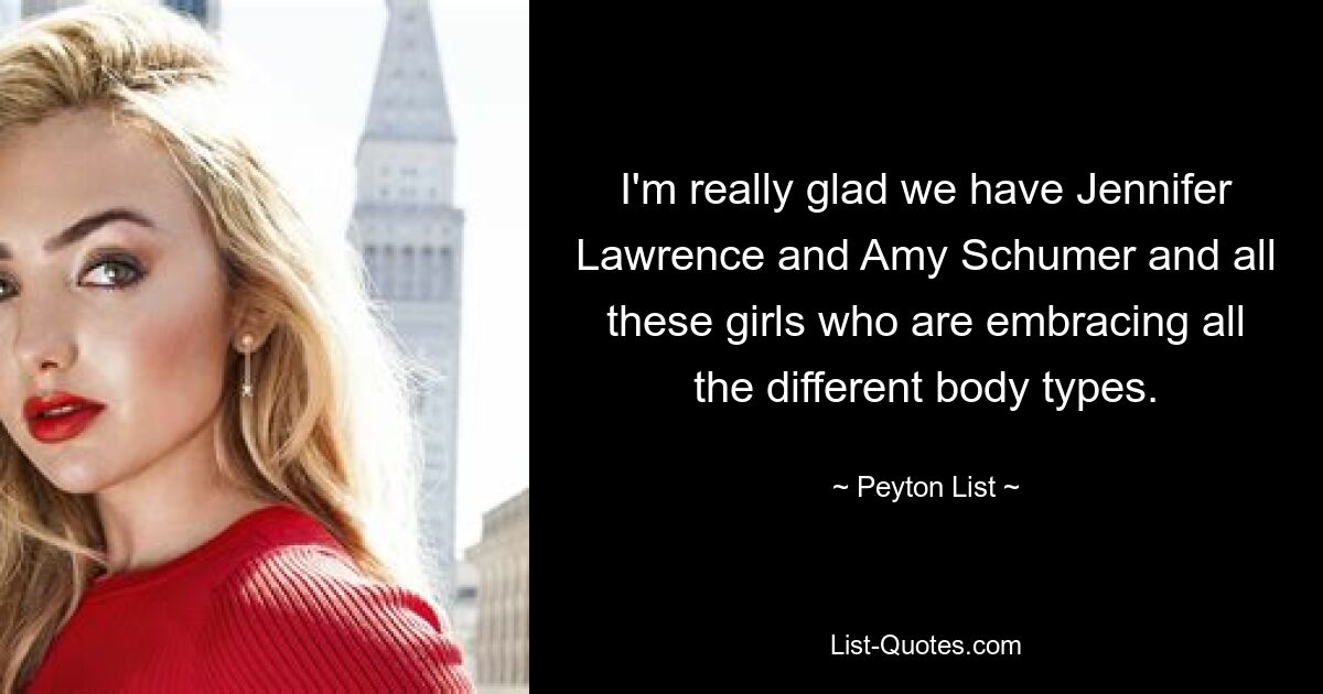 I'm really glad we have Jennifer Lawrence and Amy Schumer and all these girls who are embracing all the different body types. — © Peyton List