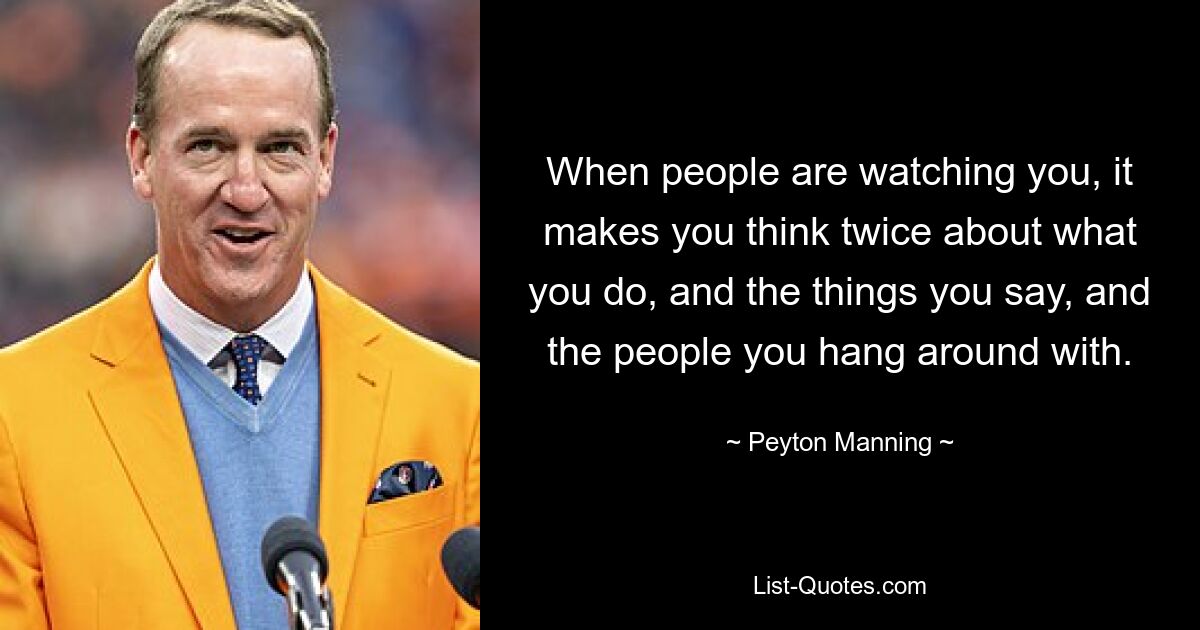 When people are watching you, it makes you think twice about what you do, and the things you say, and the people you hang around with. — © Peyton Manning