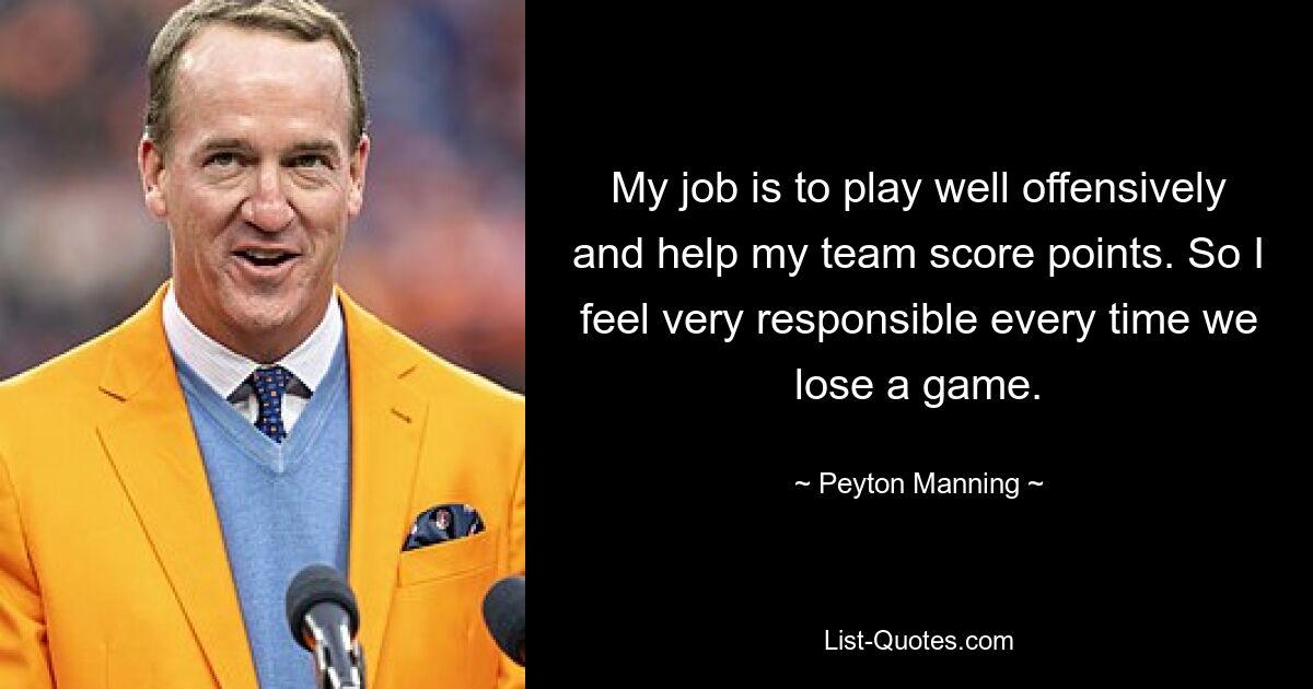 My job is to play well offensively and help my team score points. So I feel very responsible every time we lose a game. — © Peyton Manning