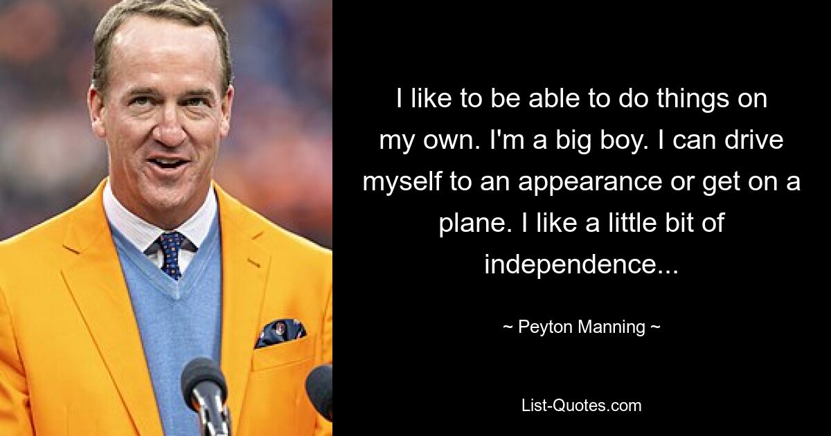 I like to be able to do things on my own. I'm a big boy. I can drive myself to an appearance or get on a plane. I like a little bit of independence... — © Peyton Manning