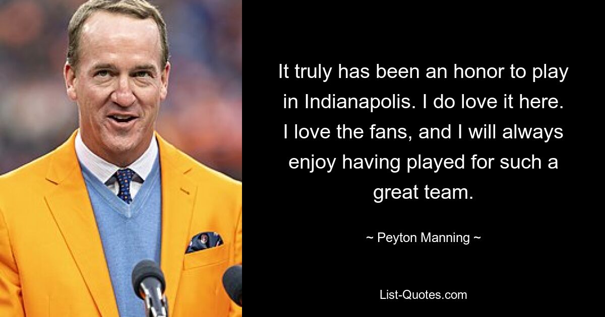 It truly has been an honor to play in Indianapolis. I do love it here. I love the fans, and I will always enjoy having played for such a great team. — © Peyton Manning