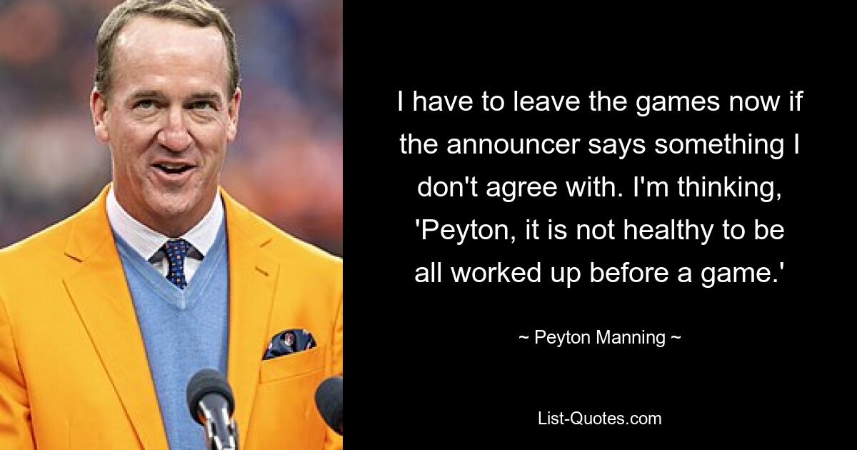 I have to leave the games now if the announcer says something I don't agree with. I'm thinking, 'Peyton, it is not healthy to be all worked up before a game.' — © Peyton Manning