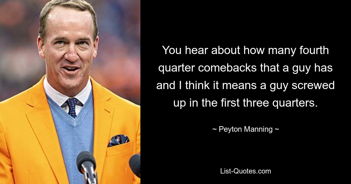 You hear about how many fourth quarter comebacks that a guy has and I think it means a guy screwed up in the first three quarters. — © Peyton Manning