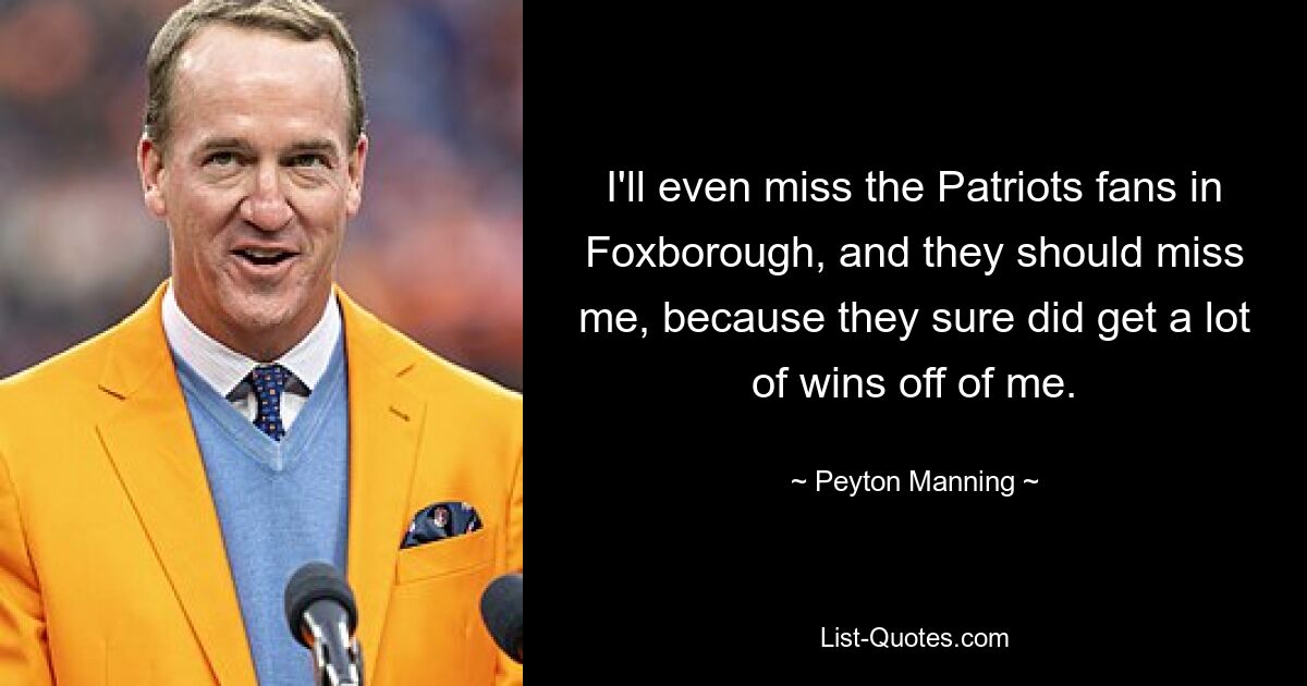 I'll even miss the Patriots fans in Foxborough, and they should miss me, because they sure did get a lot of wins off of me. — © Peyton Manning