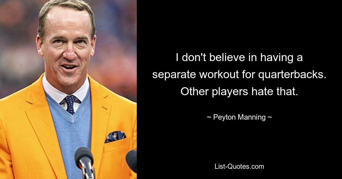 I don't believe in having a separate workout for quarterbacks. Other players hate that. — © Peyton Manning