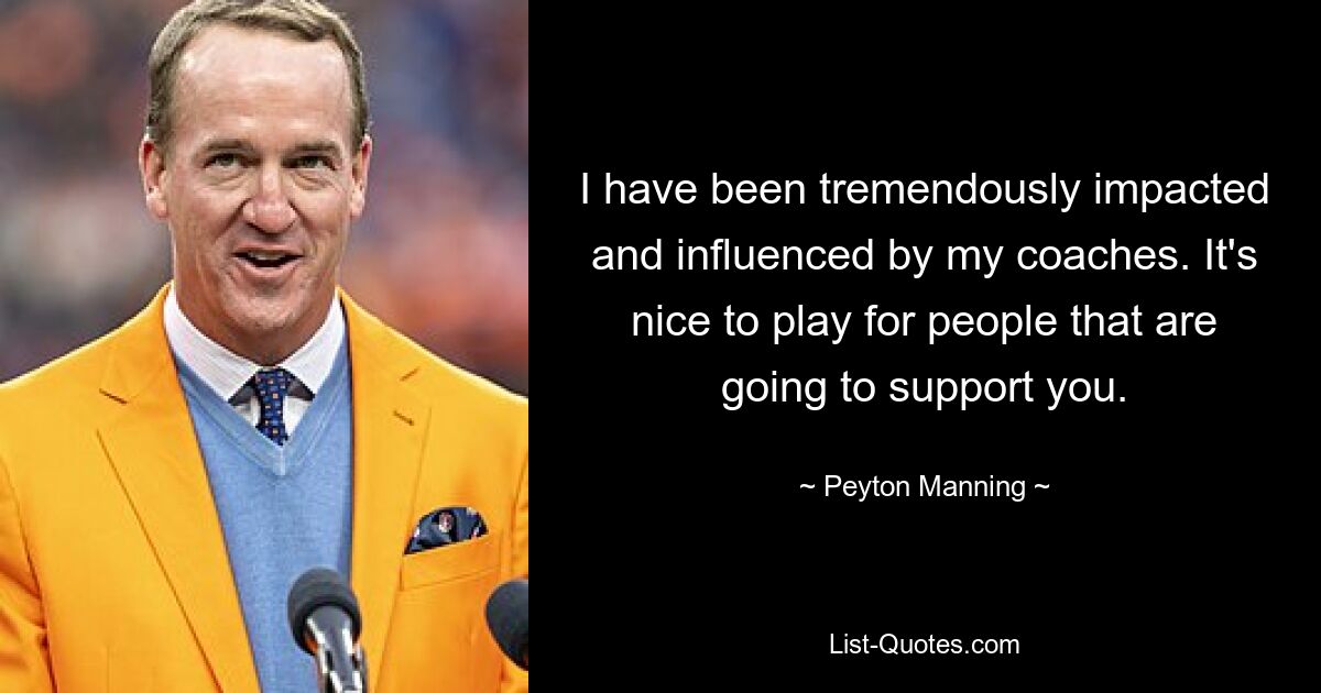 I have been tremendously impacted and influenced by my coaches. It's nice to play for people that are going to support you. — © Peyton Manning