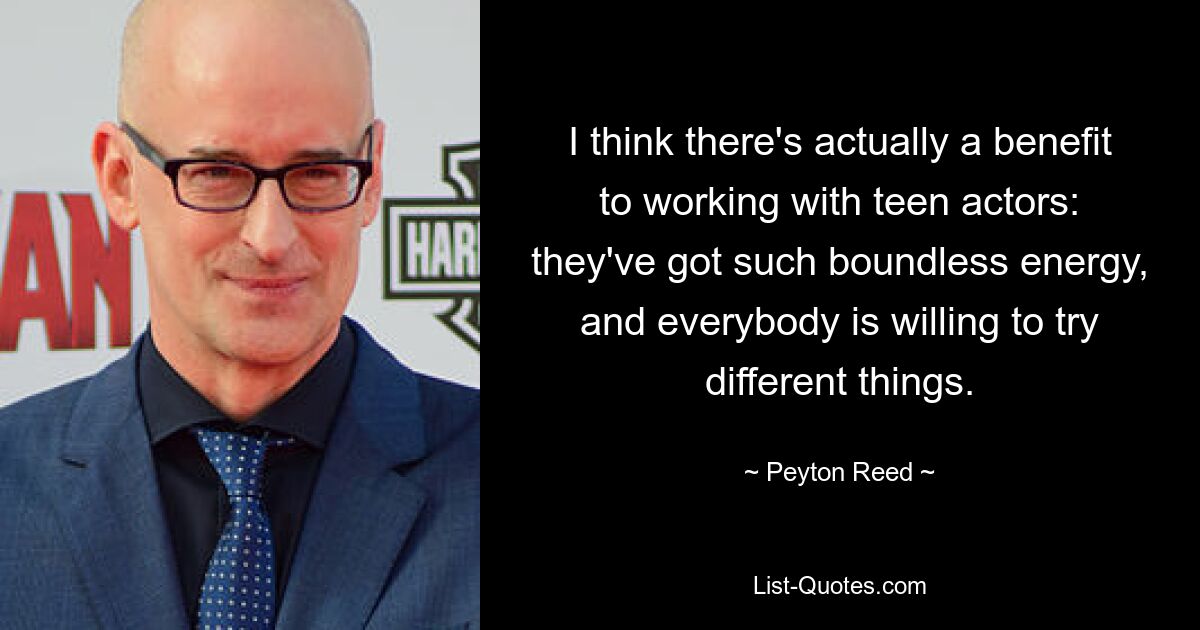 I think there's actually a benefit to working with teen actors: they've got such boundless energy, and everybody is willing to try different things. — © Peyton Reed