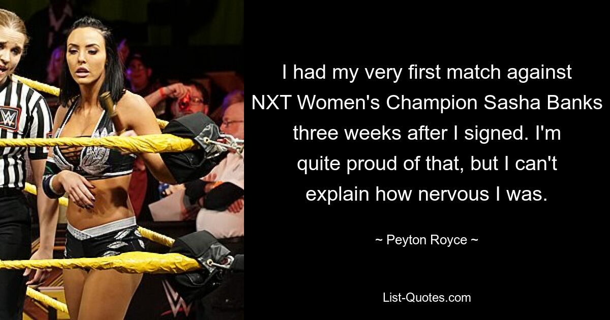 I had my very first match against NXT Women's Champion Sasha Banks three weeks after I signed. I'm quite proud of that, but I can't explain how nervous I was. — © Peyton Royce