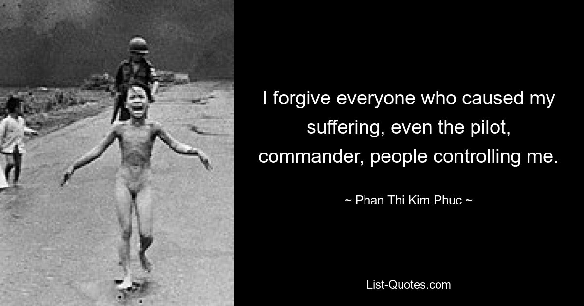 I forgive everyone who caused my suffering, even the pilot, commander, people controlling me. — © Phan Thi Kim Phuc