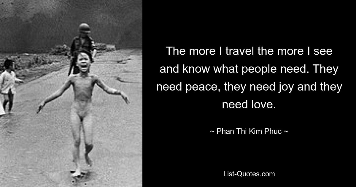 The more I travel the more I see and know what people need. They need peace, they need joy and they need love. — © Phan Thi Kim Phuc