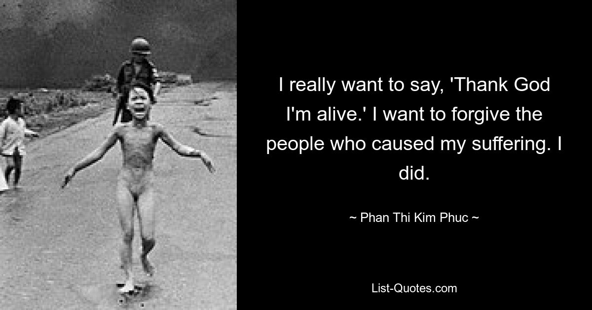 I really want to say, 'Thank God I'm alive.' I want to forgive the people who caused my suffering. I did. — © Phan Thi Kim Phuc