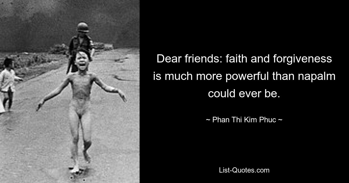 Dear friends: faith and forgiveness is much more powerful than napalm could ever be. — © Phan Thi Kim Phuc