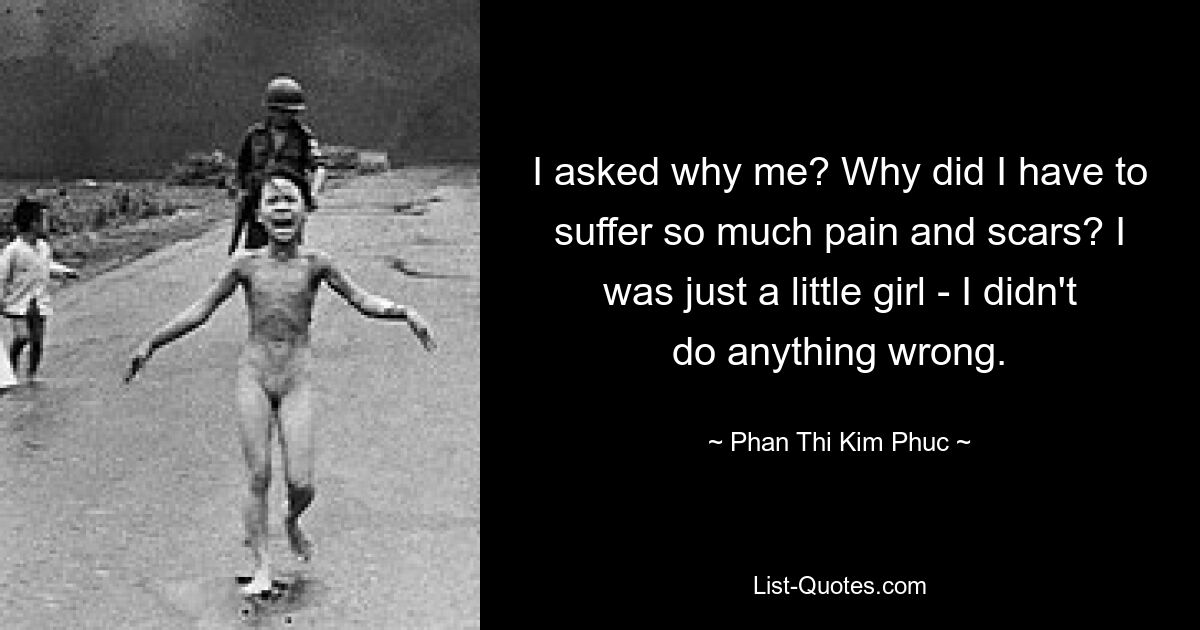 I asked why me? Why did I have to suffer so much pain and scars? I was just a little girl - I didn't do anything wrong. — © Phan Thi Kim Phuc