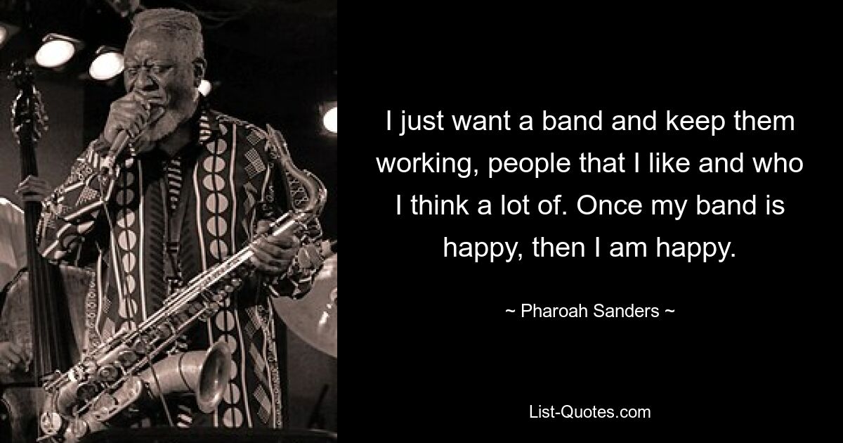 I just want a band and keep them working, people that I like and who I think a lot of. Once my band is happy, then I am happy. — © Pharoah Sanders