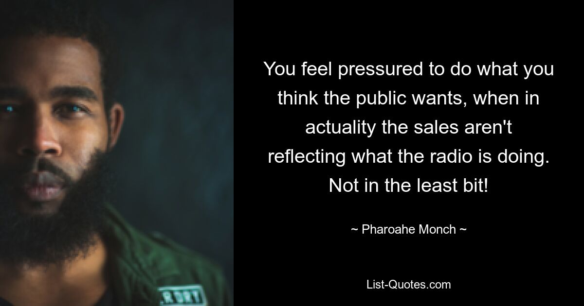 You feel pressured to do what you think the public wants, when in actuality the sales aren't reflecting what the radio is doing. Not in the least bit! — © Pharoahe Monch