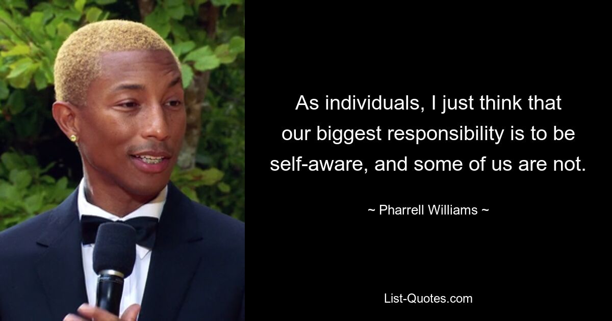 As individuals, I just think that our biggest responsibility is to be self-aware, and some of us are not. — © Pharrell Williams