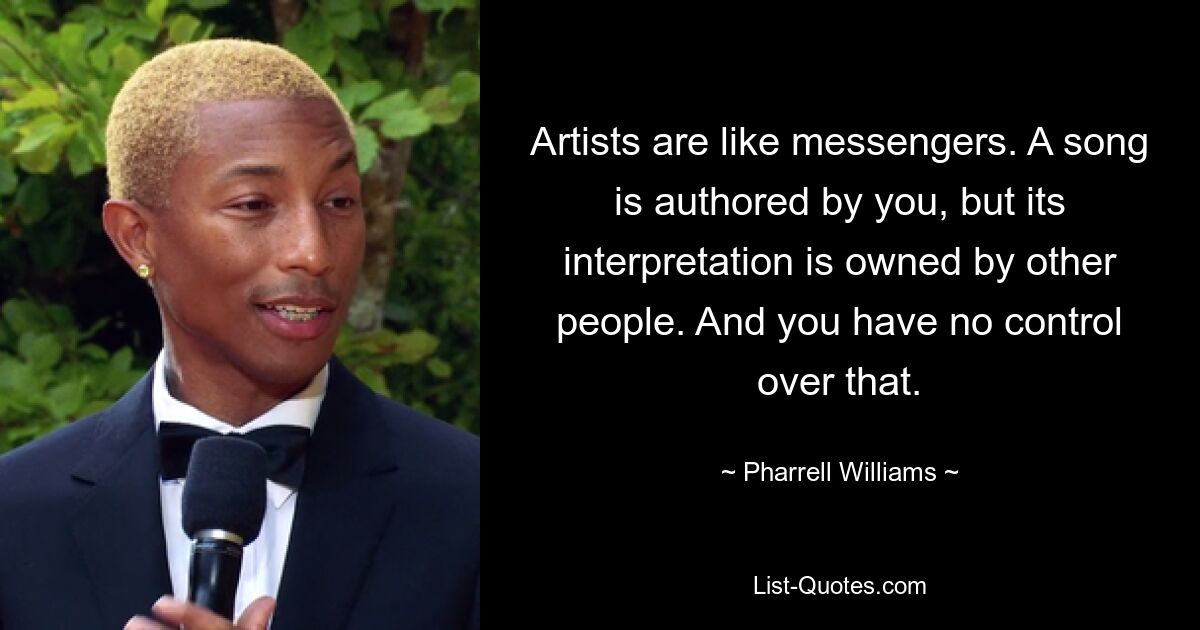 Artists are like messengers. A song is authored by you, but its interpretation is owned by other people. And you have no control over that. — © Pharrell Williams