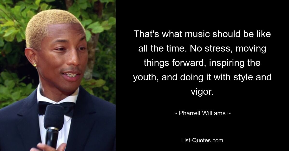 That's what music should be like all the time. No stress, moving things forward, inspiring the youth, and doing it with style and vigor. — © Pharrell Williams